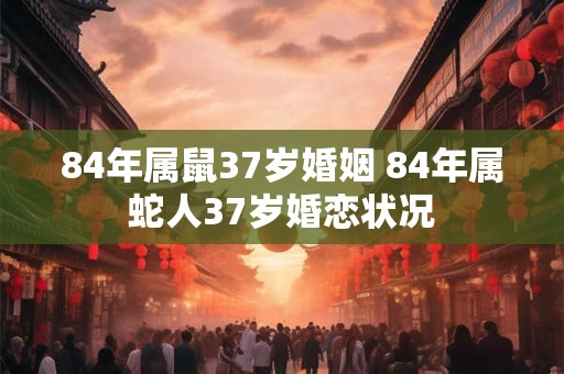 84年属鼠37岁婚姻 84年属蛇人37岁婚恋状况