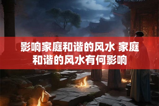 影响家庭和谐的风水 家庭和谐的风水有何影响