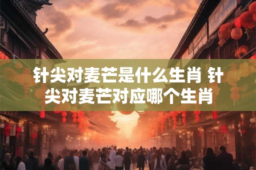 针尖对麦芒是什么生肖 针尖对麦芒对应哪个生肖 针尖对麦芒是什么生肖 针尖对麦芒对应哪个生肖