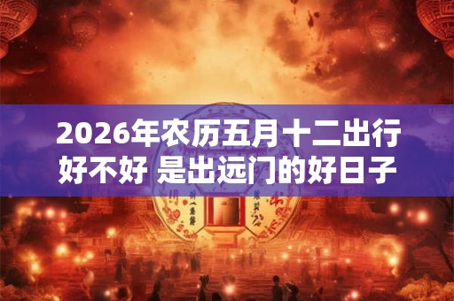 2026年农历五月十二出行好不好 是出远门的好日子吗