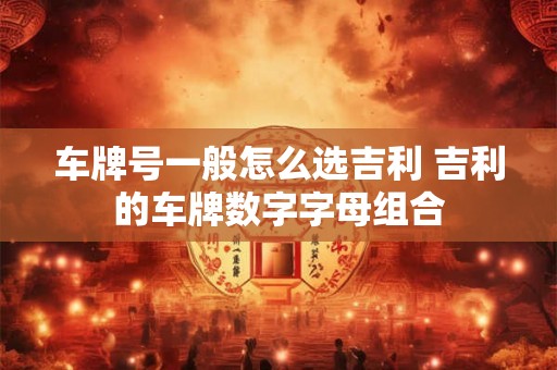 车牌号一般怎么选吉利 吉利的车牌数字字母组合 车牌号一般怎么选吉利 吉利的车牌数字字母组合