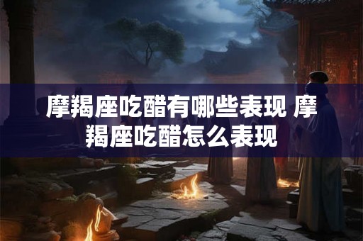 摩羯座吃醋有哪些表现 摩羯座吃醋怎么表现