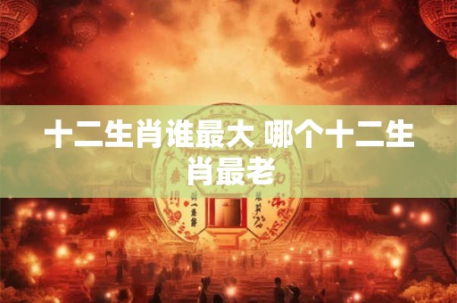 十二生肖谁最大 哪个十二生肖最老