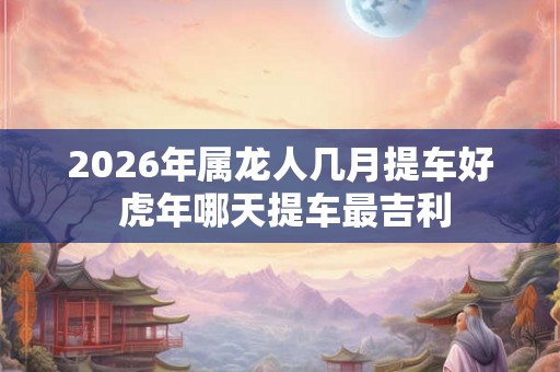 2026年属龙人几月提车好 虎年哪天提车最吉利 2026年属龙人几月提车好 虎年哪天提车最吉利