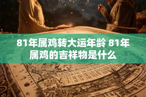 81年属鸡转大运年龄 81年属鸡的吉祥物是什么