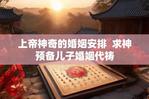 上帝神奇的婚姻安排  求神预备儿子婚姻代祷