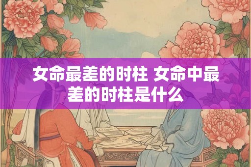 女命最差的时柱 女命中最差的时柱是什么