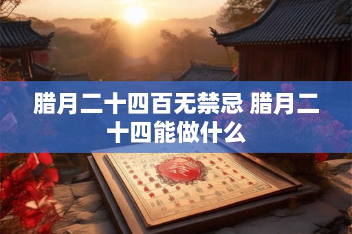 腊月二十四百无禁忌 腊月二十四能做什么