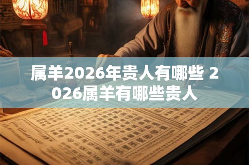 属羊2026年贵人有哪些 2026属羊有哪些贵人