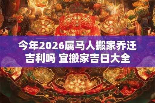 今年2026属马人搬家乔迁吉利吗 宜搬家吉日大全