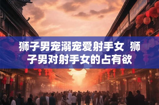 狮子男宠溺宠爱射手女  狮子男对射手女的占有欲