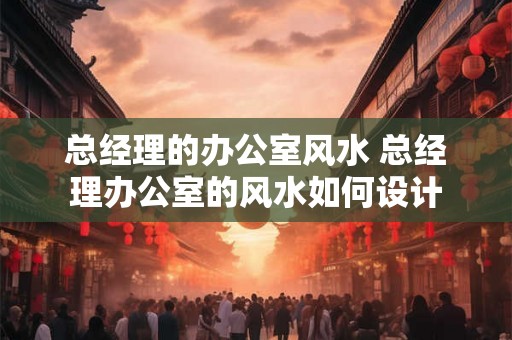 总经理的办公室风水 总经理办公室的风水如何设计