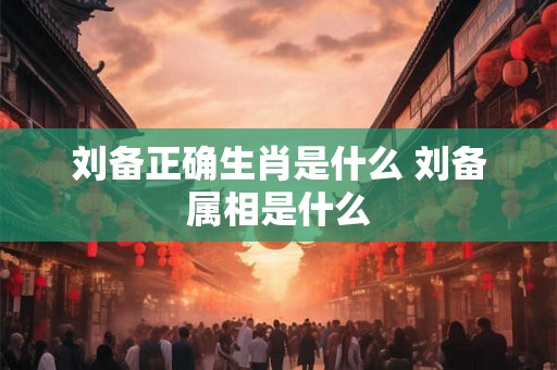 刘备正确生肖是什么 刘备属相是什么 刘备正确生肖是什么 刘备属相是什么