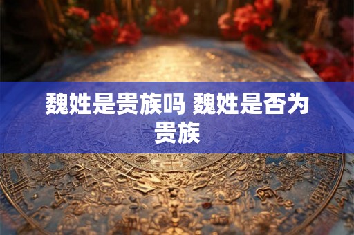 魏姓是贵族吗 魏姓是否为贵族