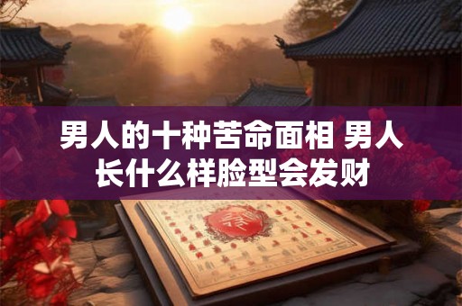 男人的十种苦命面相 男人长什么样脸型会发财