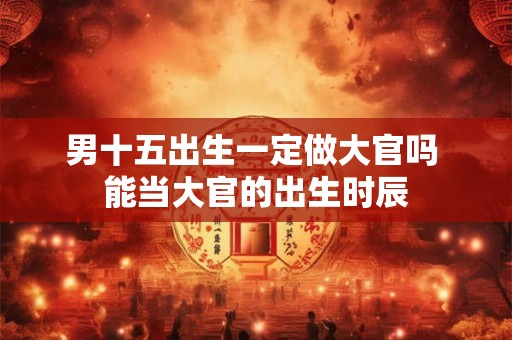 男十五出生一定做大官吗 能当大官的出生时辰