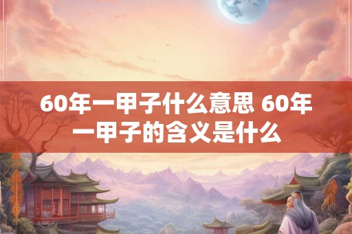 60年一甲子什么意思 60年一甲子的含义是什么