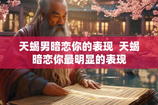 天蝎男暗恋你的表现 天蝎暗恋你最明显的表现 天蝎男暗恋你的表现 天蝎暗恋你最明显的表现