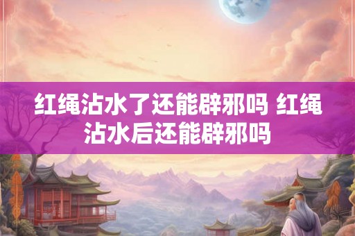 红绳沾水了还能辟邪吗 红绳沾水后还能辟邪吗 红绳沾水了还能辟邪吗 红绳沾水后还能辟邪吗