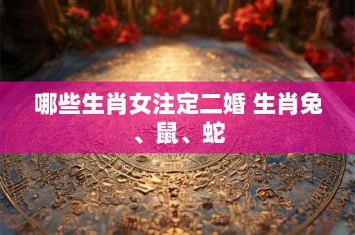 哪些生肖女注定二婚 生肖兔、鼠、蛇