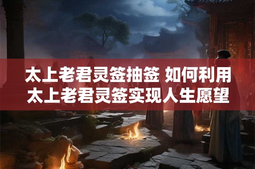 太上老君灵签抽签 如何利用太上老君灵签实现人生愿望