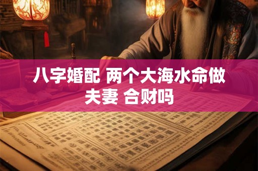 八字婚配 两个大海水命做夫妻 合财吗