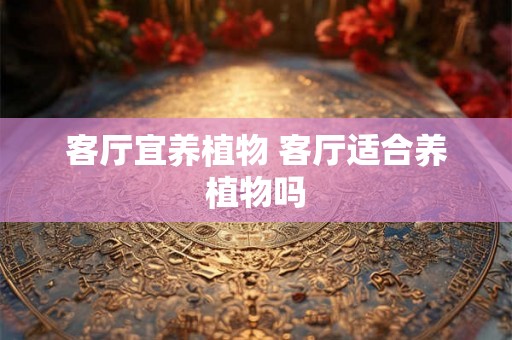 客厅宜养植物 客厅适合养植物吗 客厅宜养植物 客厅适合养植物吗