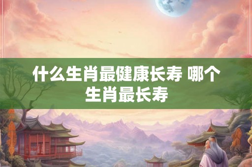 什么生肖最健康长寿 哪个生肖最长寿
