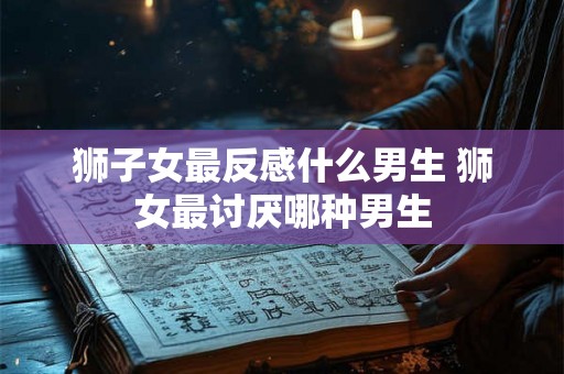 狮子女最反感什么男生 狮女最讨厌哪种男生