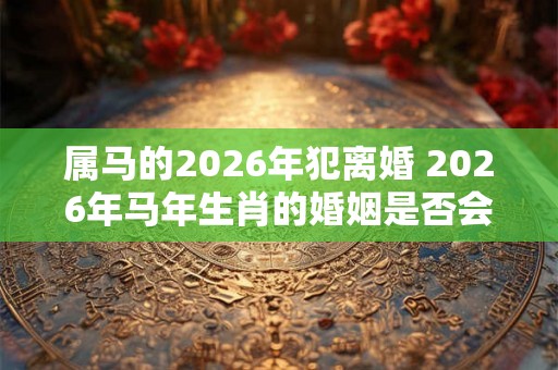 属马的2026年犯离婚 2026年马年生肖的婚姻是否会面临离婚的危险