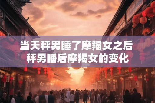 当天秤男睡了摩羯女之后 秤男睡后摩羯女的变化 当天秤男睡了摩羯女之后 秤男睡后摩羯女的变化