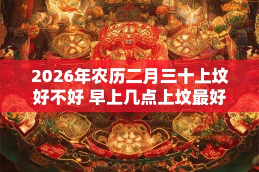 2026年农历二月三十上坟好不好 早上几点上坟最好