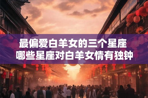 最偏爱白羊女的三个星座 哪些星座对白羊女情有独钟 最偏爱白羊女的三个星座 哪些星座对白羊女情有独钟