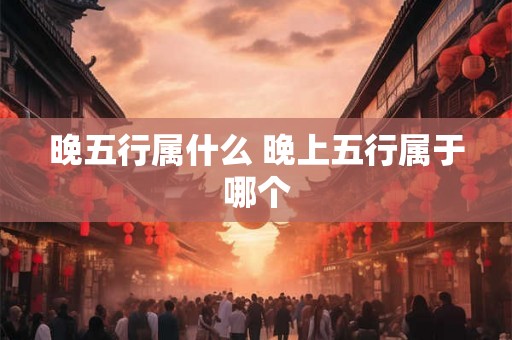 晚五行属什么 晚上五行属于哪个 晚五行属什么 晚上五行属于哪个