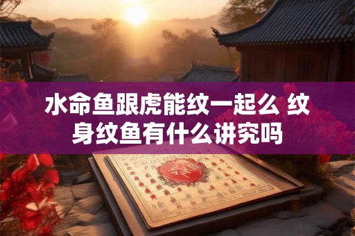 水命鱼跟虎能纹一起么 纹身纹鱼有什么讲究吗 水命鱼跟虎能纹一起么 纹身纹鱼有什么讲究吗