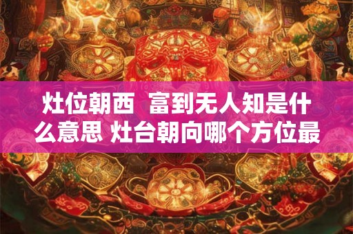 灶位朝西 富到无人知是什么意思 灶台朝向哪个方位最好 灶位朝西 富到无人知是什么意思 灶台朝向哪个方位最好