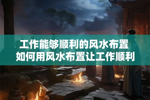 工作能够顺利的风水布置 如何用风水布置让工作顺利 工作能够顺利的风水布置 如何用风水布置让工作顺利