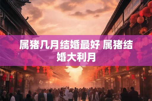 属猪几月结婚最好 属猪结婚大利月