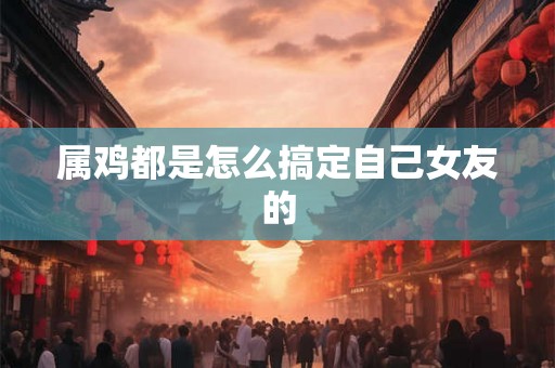 属鸡都是怎么搞定自己女友的 属鸡都是怎么搞定自己女友的
