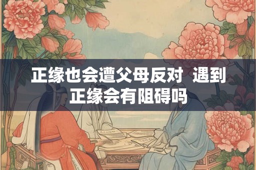 正缘也会遭父母反对 遇到正缘会有阻碍吗 正缘也会遭父母反对 遇到正缘会有阻碍吗