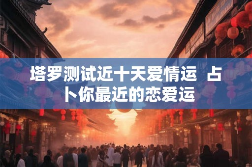 塔罗测试近十天爱情运  占卜你最近的恋爱运