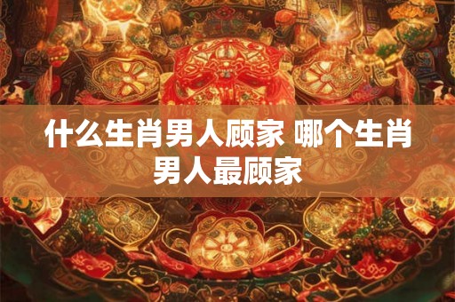 什么生肖男人顾家 哪个生肖男人最顾家