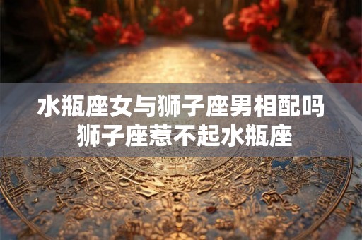 水瓶座女与狮子座男相配吗 狮子座惹不起水瓶座