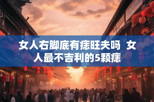 女人右脚底有痣旺夫吗  女人最不吉利的5颗痣