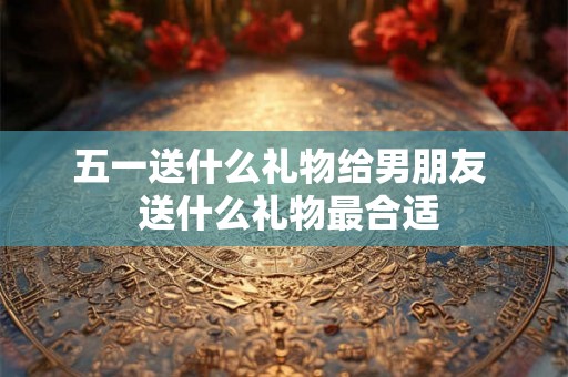 五一送什么礼物给男朋友  送什么礼物最合适
