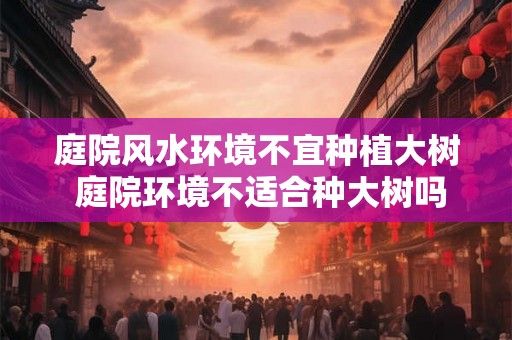 庭院风水环境不宜种植大树 庭院环境不适合种大树吗