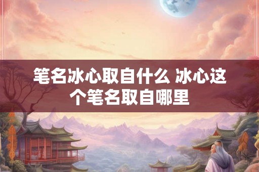 笔名冰心取自什么 冰心这个笔名取自哪里