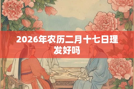 2026年农历二月十七日理发好吗