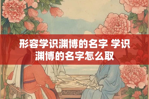 形容学识渊博的名字 学识渊博的名字怎么取
