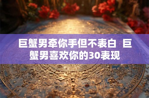 巨蟹男牵你手但不表白  巨蟹男喜欢你的30表现